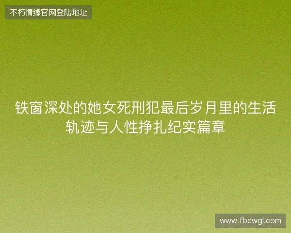铁窗深处的她女死刑犯最后岁月里的生活轨迹与人性挣扎纪实篇章