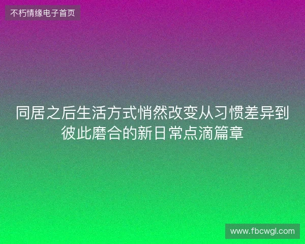 同居之后生活方式悄然改变从习惯差异到彼此磨合的新日常点滴篇章 同居之后生活方式悄然改变从习惯差异到彼此磨合的新日常点滴篇章